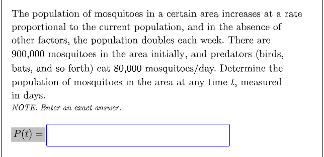 The population of mosquitoes in a certain area increases at a rate
proportional to the current population, and in the absence of
other factors, the population doubles each week. There are
900,000 mosquitoes in the area initially, and predators (birds,
bats, and so forth) eat 80,000 mosquitoes/day. Determine the
population of mosquitoes in the area at any time t, measured
in days.
NOTE: Enter an exact answer.
P(t)
