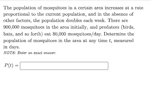 The population of mosquitoes in a certain area increases at a rate
proportional to the current population, and in the absence of
other factors, the population doubles each week. There are
900,000 mosquitoes in the area initially, and predators (birds,
bats, and so forth) eat 80,000 mosquitoes/day. Determine the
population of mosquitoes in the area at any time t, measured
in days.
NOTE: Enter an exact answer.
P(t) =

