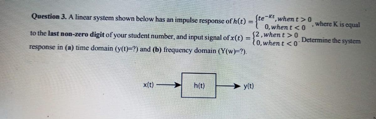 (te-Kt when t >0
0, when t <0
52,when t > 0
(0, when t < 0
Question 3. A linear system shown below has an impulse response of h(t) = }"
where K is equal
%3D
to the last non-zero digit of your student number, and input signal of x(t) :
Determine the system
response in (a) time domain (y(()=?) and (b) frequency domain (Y(w)=?).
x(t)
h(t)
> y(t)
