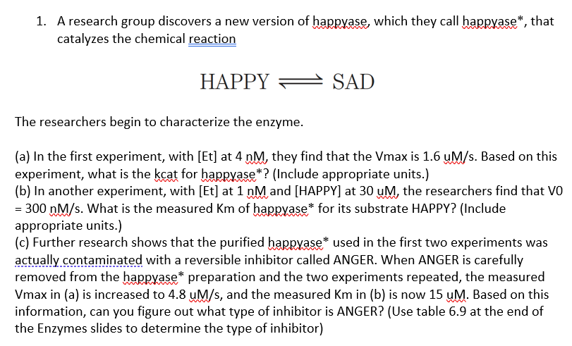 1. A research group discovers a new version of haRryase, which they call happyase*, that
catalyzes the chemical reaction
HAPPY =
SAD
The researchers begin to characterize the enzyme.
(a) In the first experiment, with [Et] at 4 nM, they find that the Vmax is 1.6 uM/s. Based on this
experiment, what is the kcat for haRryase*? (Include appropriate units.)
(b) In another experiment, with [Et] at 1 nM and [HAPPY] at 30 uM, the researchers find that VO
= 300 nM/s. What is the measured Km of happyase* for its substrate HAPPY? (Include
appropriate units.)
(c) Further research shows that the purified happyase* used in the first two experiments was
actually contaminated with a reversible inhibitor called ANGER. When ANGER is carefully
removed from the happyase* preparation and the two experiments repeated, the measured
Vmax in (a) is increased to 4.8 uM/s, and the measured Km in (b) is now 15 uM. Based on this
information, can you figure out what type of inhibitor is ANGER? (Use table 6.9 at the end of
the Enzymes slides to determine the type of inhibitor)

