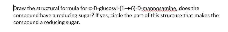 Draw the structural formula for a-D-glucosyl-(1→6)-D-mannosamine, does the
compound have a reducing sugar? If yes, circle the part of this structure that makes the
compound a reducing sugar.
