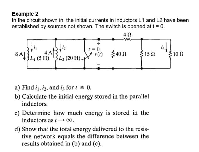 Example 2
In the circuit shown in, the initial currents in inductors L1 and L2 have been
established by sources not shown. The switch is opened at t = 0.
1 = ()
8A|3!
4 A
40 Ω
{ 15 N
3 10 N
3L, (5 H) 3L2 (20 H) X
a) Find i, i2, and iz for t 2 0.
b) Calculate the initial energy stored in the parallel
inductors.
c) Determine how much energy is stored in the
inductors as t-→0.
d) Show that the total energy delivered to the resis-
tive network equals the difference between the
results obtained in (b) and (c).
