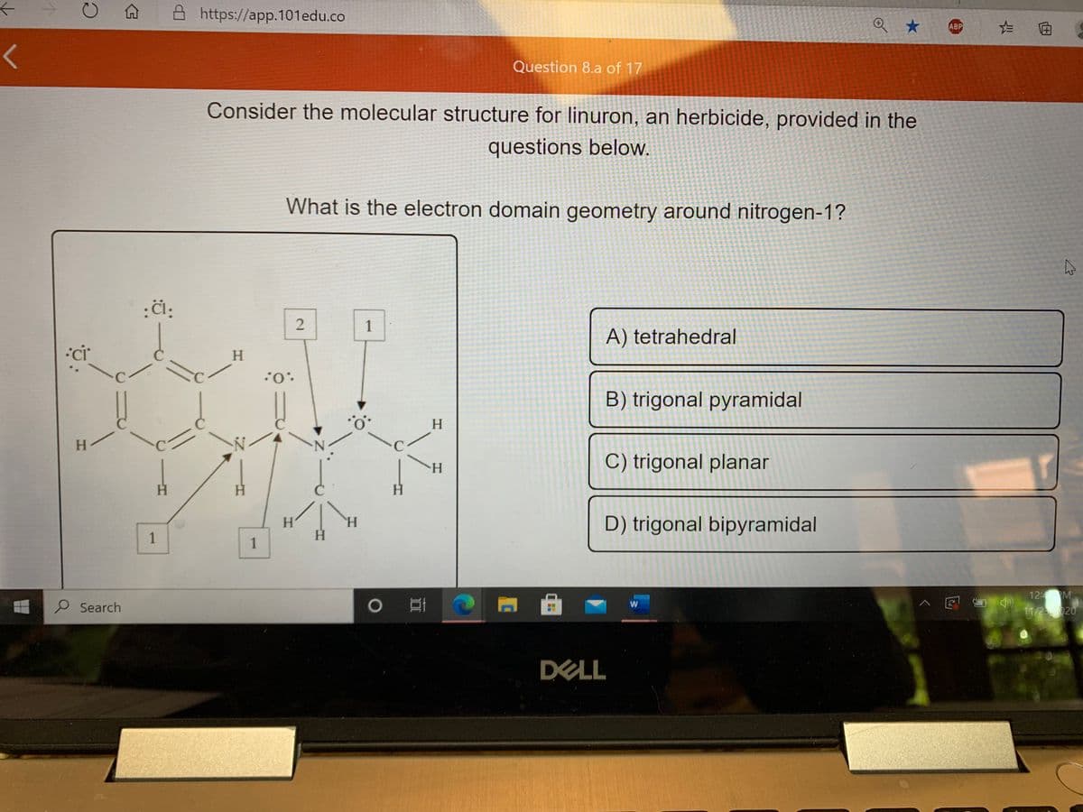 A A https://app.101edu.co
ABP
Question 8.a of 17
Consider the molecular structure for linuron, an herbicide, provided in the
questions below.
What is the electron domain geometry around nitrogen-1?
:i:
1
A) tetrahedral
H.
:0.:
B) trigonal pyramidal
H.
H.
H.
C) trigonal planar
H.
H.
H.
D) trigonal bipyramidal
H.
1
H.
12: M
P Search
o耳|
へ回
11/2020
DELL
2.
1.
