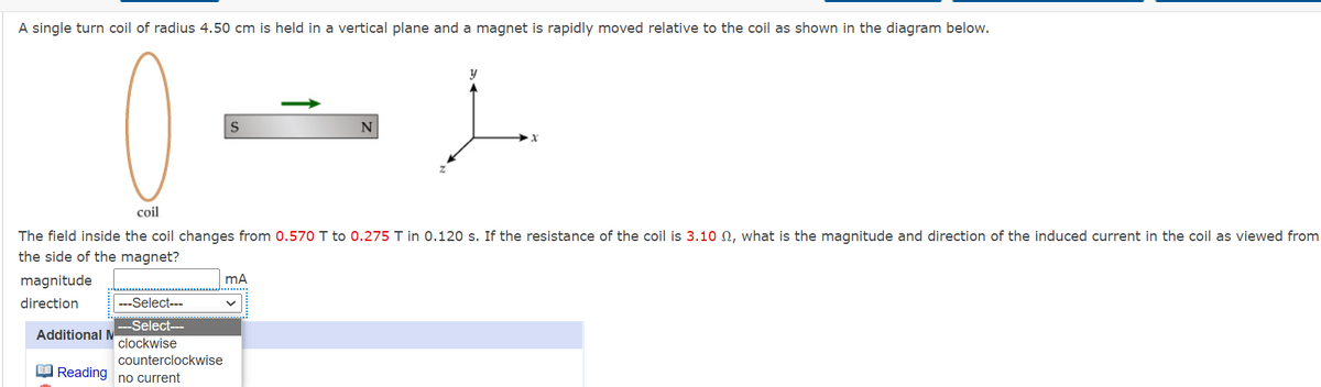 A single turn coil of radius 4.50 cm is held in a vertical plane and a magnet is rapidly moved relative to the coil as shown in the diagram below.
y
coil
The field inside the coil changes from 0.570 T to 0.275 T in 0.120 s. If the resistance of the coil is 3.10 N, what is the magnitude and direction of the induced current in the coil as viewed from
the side of the magnet?
magnitude
direction
---Select---
Select---
Additional M
clockwise
counterclockwise
O Reading
no current
