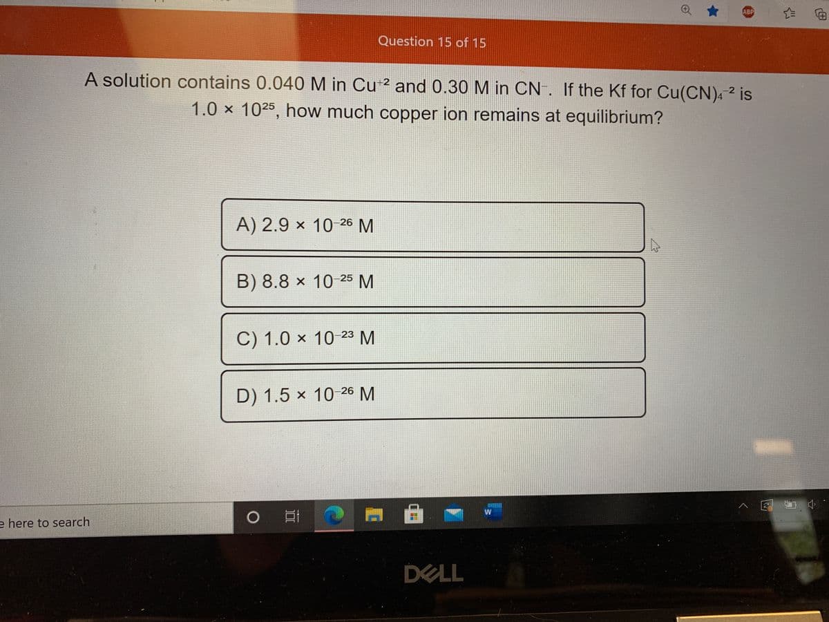 ABP
Question 15 of 15
A solution contains 0.040 M in Cu 2 and 0.30 M in CN. If the Kf for Cu(CN)4 2 is
1.0x 1025, how much copper ion remains at equilibrium?
A) 2.9 × 10 26 M
B) 8.8 × 10 25 M
C) 1.0 × 10 23 M
D) 1.5 x 10 26 M
W
e here to search
DELL
-
