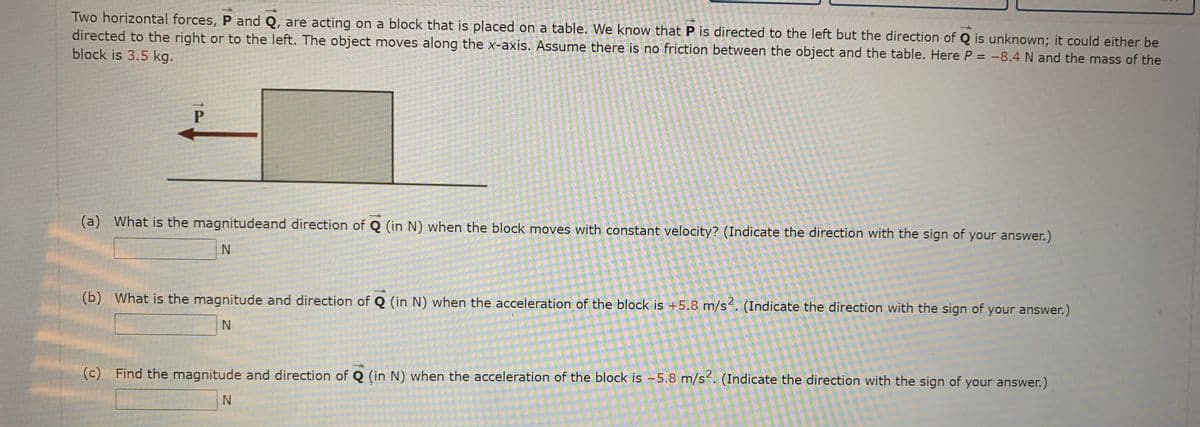 Two horizontal forces, P and Q, are acting on a block that is placed on a table. We know that P is directed to the left but the direction of Q is unknown; it could either be
directed to the right or to the left. The object moves along the X-axis. Assume there is no friction between the object and the table. Here P = -8.4 N and the mass of the
block is 3.5 kg.
(a) What is the magnitudeand direction of Q (in N) when the block moves with constant velocity? (Indicate the direction with the sign of your answer.)
(b) What is the magnitude and direction of Q (in N) when the acceleration of the block is +5.8 m/s. (Indicate the direction with the sign of your answer.)
(c) Find the magnitude and direction of Q (in N) when the acceleration of the block is -5.8 m/s2. (Indicate the direction with the sign of your answer.)
