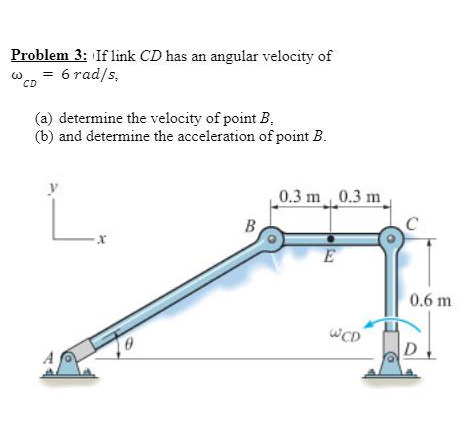 Problem 3: If link CD has an angular velocity of
6 rad/s.
CD
(a) determine the velocity of point B,
(b) and determine the acceleration of point B.
0
B
0.3 m 0.3 m
E
WCD
0.6 m
D