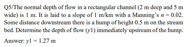 Q5/The normal depth of flow in a rectangular channel (2 m deep and 5 m
wide) is 1 m. It is laid to a slope of 1 m/km with a Manning's n = 0.02.
Some distance downstream there is a hump of height 0.5 m on the stream
bed. Determine the depth of flow (y1) immediately upstream of the hump.
Answer: y1 = 1.27 m