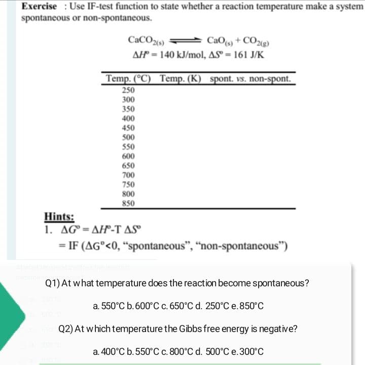 Exercise Use IF-test function to state whether a reaction temperature make a system
spontaneous or non-spontaneous.
CaCO2(s)
CaO(s)+CO2(g)
AH = 140 kJ/mol, AS = 161 J/K
Temp. (°C) Temp. (K) spont. vs. non-spont.
250
300
350
400
450
500
550
600
650
700
750
800
850
Hints:
1. AGAH-T AS
= IF (AG°<0, "spontaneous", "non-spontaneous")
Q1) At what temperature does the reaction become spontaneous?
a. 550°C b. 600°C c. 650°C d. 250°C e. 850°C
hap Q2) At which temperature the Gibbs free energy is negative?
a. 400°C b. 550°C c. 800°C d. 500°C e. 300°C