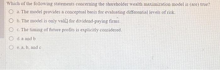 Which of the following statements concerning the shareholder wealth maximization model is (are) true?
O a. The model provides a conceptual basis for evaluating differential levels of risk.
O b. The model is only vali for dividend-paying firms.
O c. The timing of future profits is explicitly considered.
O d. a and b.
e. a, b, and c