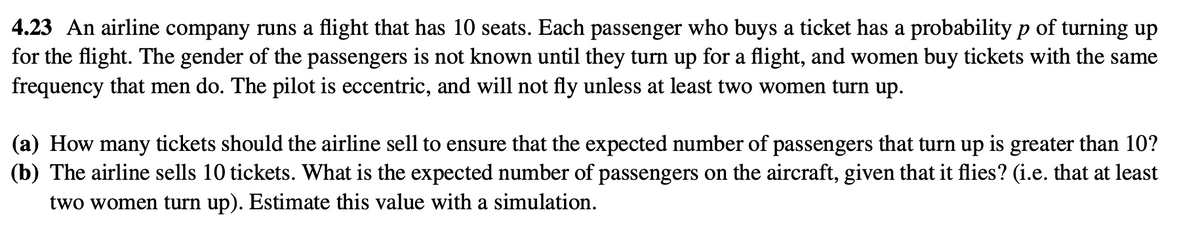 4.23 An airline company runs a flight that has 10 seats. Each passenger who buys a ticket has a probability p of turning up
for the flight. The gender of the passengers is not known until they turn up for a flight, and women buy tickets with the same
frequency that men do. The pilot is eccentric, and will not fly unless at least two women turn up.
(a) How many tickets should the airline sell to ensure that the expected number of passengers that turn up is greater than 10?
(b) The airline sells 10 tickets. What is the expected number of passengers on the aircraft, given that it flies? (i.e. that at least
two women turn up). Estimate this value with a simulation.