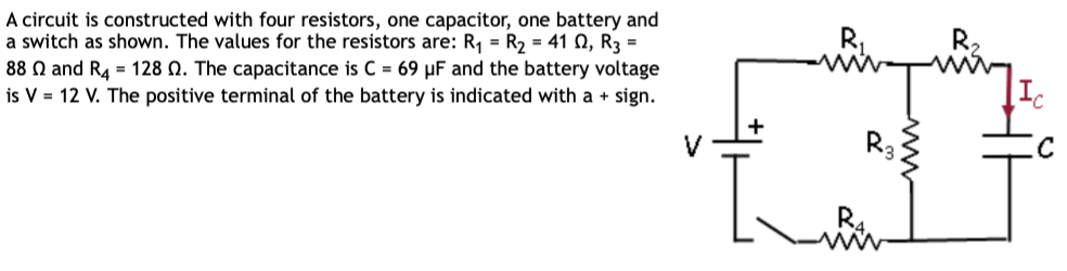 A circuit is constructed with four resistors, one capacitor, one battery and
a switch as shown. The values for the resistors are: R₁ = R₂ = 41 02, R3 =
88 and R4 = 128 . The capacitance is C = 69 µF and the battery voltage
is V = 12 V. The positive terminal of the battery is indicated with a + sign.
0
R3
Ic
с