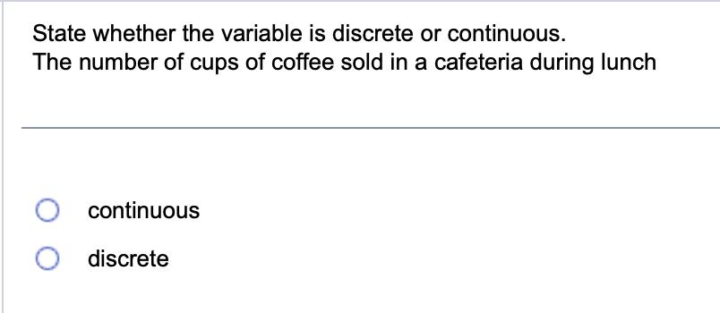 State whether the variable is discrete or continuous.
The number of cups of coffee sold in a cafeteria during lunch
O continuous
O discrete