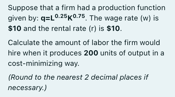 Suppose that a firm had a production function
given by: q=L0.25K0.75. The wage rate (w) is
$10 and the rental rate (r) is $10.
Calculate the amount of labor the firm would
hire when it produces 200 units of output in a
cost-minimizing way.
(Round to the nearest 2 decimal places if
necessary.)