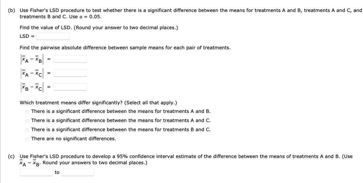 (b) Use Fisher's LSD procedure to test whether there is a significant difference between the means for treatments A and B, treatments A and C, and
treatments B and C. Use α = 0.05.
Find the value of LSD. (Round your answer to two decimal places.)
LSD =
Find the pairwise absolute difference between sample means for each pair of treatments.
XA - XB
XA - XC
XB-XC =
=
=
Which treatment means differ significantly? (Select all that apply.)
There is a significant difference between the means for treatments A and B.
There is a significant difference between the means for treatments A and C.
There is a significant difference between the means for treatments B and C.
There are no significant differences.
(c) Use Fisher's LSD procedure to develop a 95% confidence interval estimate of the difference between the means of treatments A and B. (Use
XA - XB. Round your answers to two decimal places.)
to