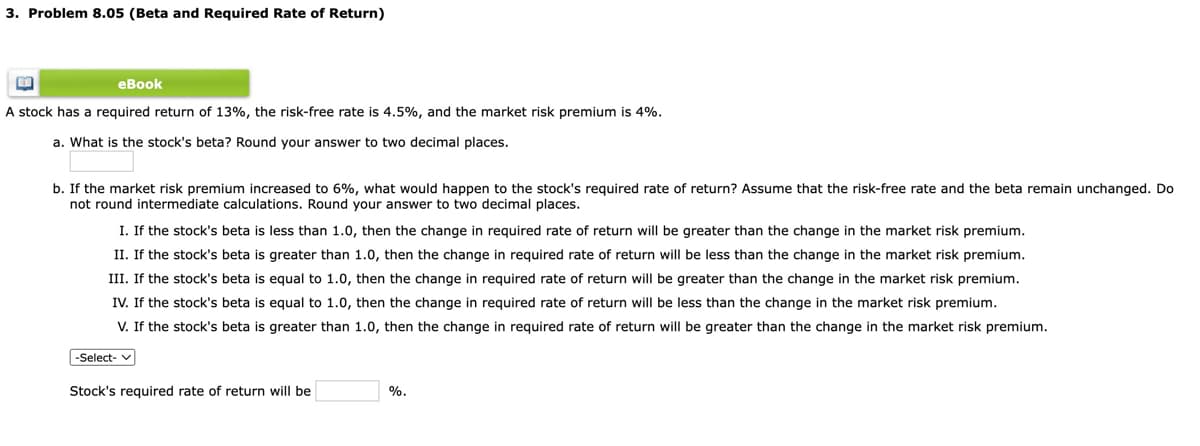 3. Problem 8.05 (Beta and Required Rate of Return)
еВook
A stock has a required return of 13%, the risk-free rate is 4.5%, and the market risk premium is 4%.
a. What is the stock's beta? Round your answer to two decimal places.
b. If the market risk premium increased to 6%, what would happen to the stock's required rate of return? Assume that the risk-free rate and the beta remain unchanged. Do
not round intermediate calculations. Round your answer to two decimal places.
I. If the stock's beta is less than 1.0, then the change in required rate of return will be greater than the change in the market risk premium.
II. If the stock's beta is greater than 1.0, then the change in required rate of return will be less than the change in the market risk premium.
III. If the stock's beta is equal to 1.0, then the change in required rate of return will be greater than the change in the market risk premium.
IV. If the stock's beta is equal to 1.0, then the change in required rate of return will be less than the change in the market risk premium.
V. If the stock's beta is greater than 1.0, then the change in required rate of return will be greater than the change in the market risk premium.
-Select- v
Stock's required rate of return will be
%.
