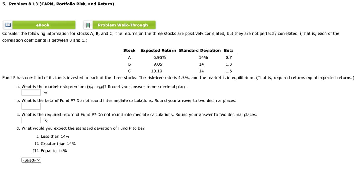 5. Problem 8.13 (CAPM, Portfolio Risk, and Return)
eBook
Problem Walk-Through
Consider the following information for stocks A, B, and C. The returns on the three stocks are positively correlated, but they are not perfectly correlated. (That is, each of the
correlation coefficients is between 0 and 1.)
Stock Expected Return Standard Deviation Beta
A
6.95%
14%
0.7
В
9.05
14
1.3
10.10
14
1.6
Fund P has one-third of its funds invested in each of the three stocks. The risk-free rate is 4.5%, and the market is in equilibrium. (That is, required returns equal expected returns.)
a. What is the market risk premium (rM - TRF)? Round your answer to one decimal place.
%
b. What is the beta of Fund P? Do not round intermediate calculations. Round your answer to two decimal places.
c. What is the required return of Fund P? Do not round intermediate calculations. Round your answer to two decimal places.
%
d. What would you expect the standard deviation of Fund P to be?
I. Less than 14%
II. Greater than 14%
III. Equal to 14%
-Select- v

