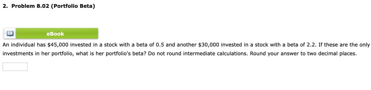 2. Problem 8.02 (Portfolio Beta)
еВook
An individual has $45,000 invested in a stock with a beta of 0.5 and another $30,000 invested in a stock with a beta of 2.2. If these are the only
investments in her portfolio, what is her portfolio's beta? Do not round intermediate calculations. Round your answer to two decimal places.

