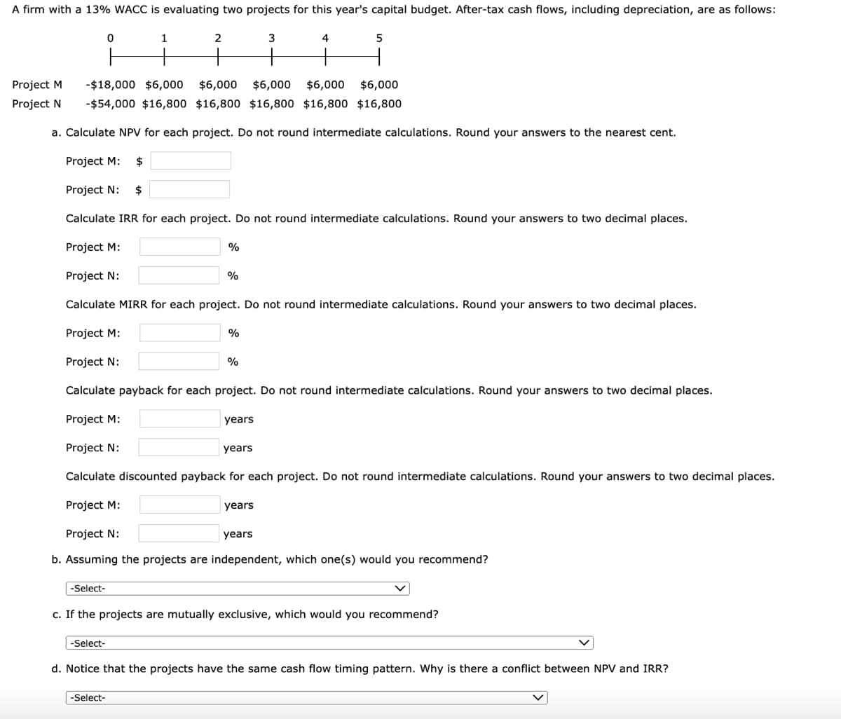 A firm with a 13% WACC is evaluating two projects for this year's capital budget. After-tax cash flows, including depreciation, are as follows:
2
4
5
Project M
-$18,000 $6,000
$6,000 $6,000
$6,000
$6,000
Project N
-$54,000 $16,800 $16,800 $16,800 $16,800 $16,800
a. Calculate NPV for each project. Do not round intermediate calculations. Round your answers to the nearest cent.
Project M:
$
Project N:
Calculate IRR for each project. Do not round intermediate calculations. Round your answers to two decimal places.
Project M:
%
Project N:
%
Calculate MIRR for each project. Do not round intermediate calculations. Round your answers to two decimal places.
Project M:
%
Project N:
%
Calculate payback for each project. Do not round intermediate calculations. Round your answers to two decimal places.
Project M:
years
Project N:
years
Calculate discounted payback for each project. Do not round intermediate calculations. Round your answers to two decimal places.
Project M:
years
Project N:
years
b. Assuming the projects are independent, which one(s) would you recommend?
-Select-
c. If the projects are mutually exclusive, which would you recommend?
-Select-
d. Notice that the projects have the same cash flow timing pattern. Why is there a conflict between NPV and IRR?
-Select-
