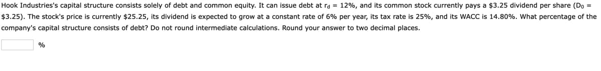 Hook Industries's capital structure consists solely of debt and common equity. It can issue debt at ra = 12%, and its common stock currently pays a $3.25 dividend per share (Do =
$3.25). The stock's price is currently $25.25, its dividend is expected to grow at a constant rate of 6% per year, its tax rate is 25%, and its WACC is 14.80%. What percentage of the
company's capital structure consists of debt? Do not round intermediate calculations. Round your answer to two decimal places.
%
