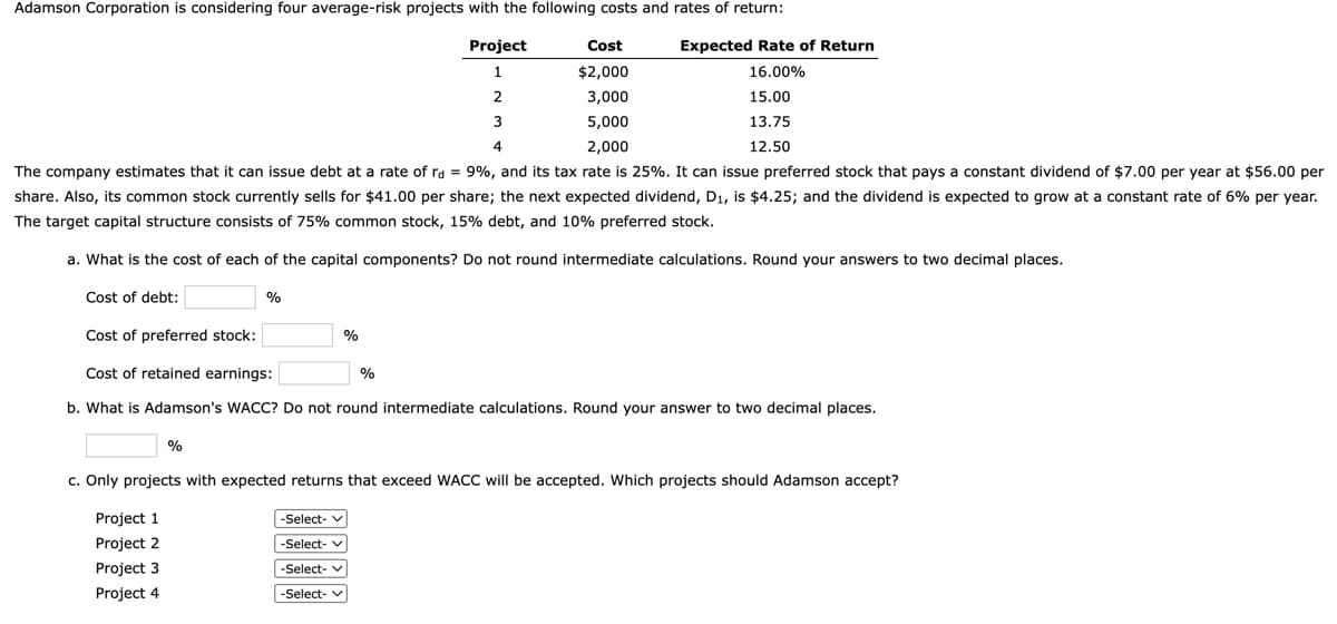 Adamson Corporation is considering four average-risk projects with the following costs and rates of return:
Expected Rate of Return
TE
Project
Cost
1
$2,000
16.00%
2
3,000
15.00
5,000
13.75
4
2,000
12.50
The company estimates that it can issue debt at a rate of ra = 9%, and its tax rate is 25%. It can issue preferred stock that pays a constant dividend of $7.00 per year at $56.00 per
share. Also, its common stock currently sells for $41.00 per share; the next expected dividend, D1, is $4.25; and the dividend is expected to grow at a constant rate of 6% per year.
The target capital structure consists of 75% common stock, 15% debt, and 10% preferred stock.
a. What is the cost of each of the capital components? Do not round intermediate calculations. Round your answers to two decimal places.
Cost of debt:
%
Cost of preferred stock:
%
Cost of retained earnings:
%
b. What is Adamson's WACC? Do not round intermediate calculations. Round your answer to two decimal places.
%
c. Only projects with expected returns that exceed WACC will be accepted. Which projects should Adamson accept?
Project 1
-Select- v
Project 2
-Select- v
Project 3
-Select- v
Project 4
-Select- v

