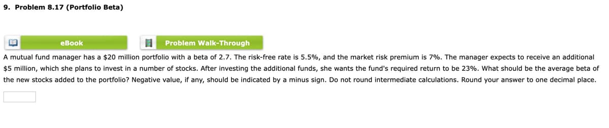 9. Problem 8.17 (Portfolio Beta)
еВook
Problem Walk-Through
A mutual fund manager has a $20 million portfolio with a beta of 2.7. The risk-free rate is 5.5%, and the market risk premium is 7%. The manager expects to receive an additional
$5 million, which she plans to invest in a number of stocks. After investing the additional funds, she wants the fund's required return to be 23%. What should be the average beta of
the new stocks added to the portfolio? Negative value, if any, should be indicated by a minus sign. Do not round intermediate calculations. Round your answer to one decimal place.
