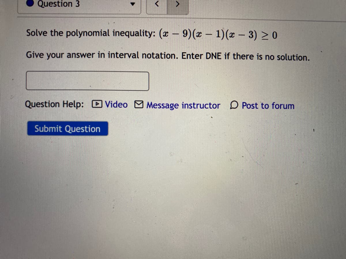 Question 3
Solve the polynomial inequality: (x – 9)(x – 1)(x – 3) > 0
Give your answer in interval notation. Enter DNE if there is no solution.
Question Help: D Video M Message instructor D Post to forum
Submit Question
