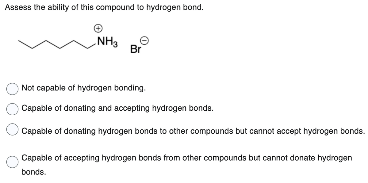 Assess the ability of this compound to hydrogen bond.
NH3
Br
Not capable of hydrogen bonding.
Capable of donating and accepting hydrogen bonds.
Capable of donating hydrogen bonds to other compounds but cannot accept hydrogen bonds.
Capable of accepting hydrogen bonds from other compounds but cannot donate hydrogen
bonds.