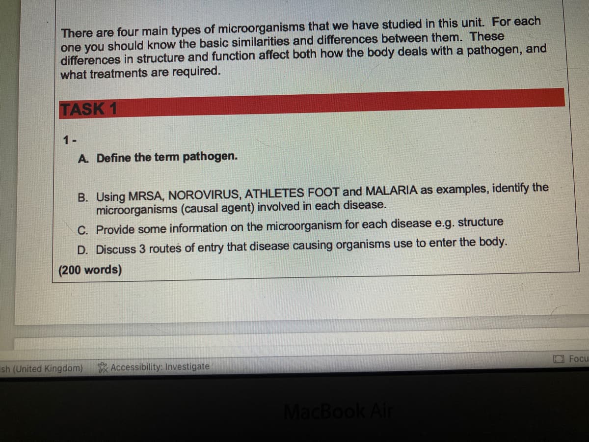 There are four main types of microorganisms that we have studied in this unit. For each
one you should know the basic similarities and differences between them. These
differences in structure and function affect both how the body deals with a pathogen, and
what treatments are required.
TASK 1
1-
A. Define the term pathogen.
B. Using MRSA, NOROVIRUS, ATHLETES FOOT and MALARIA as examples, identify the
microorganisms (causal agent) involved in each disease.
C. Provide some information on the microorganism for each disease e.g. structure
D. Discuss 3 routes of entry that disease causing organisms use to enter the body.
(200 words)
ish (United Kingdom)
Accessibility: Investigate
MacBook Air
Focu