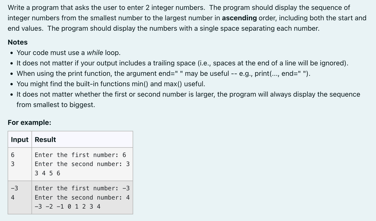 Write a program that asks the user to enter 2 integer numbers. The program should display the sequence of
integer numbers from the smallest number to the largest number in ascending order, including both the start and
end values. The program should display the numbers with a single space separating each number.
Notes
• Your code must use a while loop.
• It does not matter if your output includes a trailing space (i.e., spaces at the end of a line will be ignored).
• When using the print function, the argument end=" " may be useful -- e.g., print(..., end=" ").
• You might find the built-in functions min() and max() useful.
• It does not matter whether the first or second number is larger, the program will always display the sequence
from smallest to biggest.
For example:
Input Result
6
3
-3
4
Enter the first number: 6
Enter the second number: 3
3 4 5 6
Enter the first number: -3
Enter the second number: 4
-3 -2 -1 0 1 2 3 4