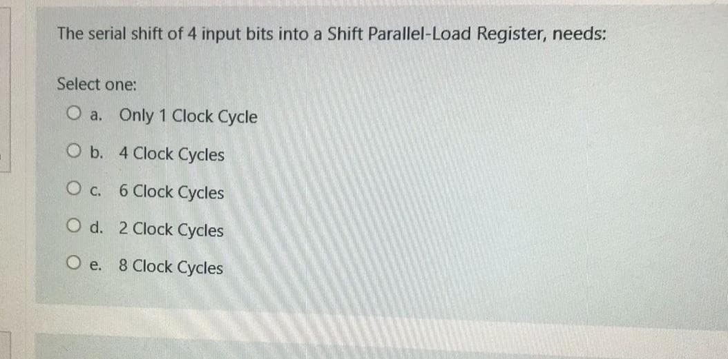 The serial shift of 4 input bits into a Shift Parallel-Load Register, needs:
Select one:
O a. Only 1 Clock Cycle
O b. 4 Clock Cycles
O c. 6 Clock Cycles
O d. 2 Clock Cycles
O e. 8 Clock Cycles
