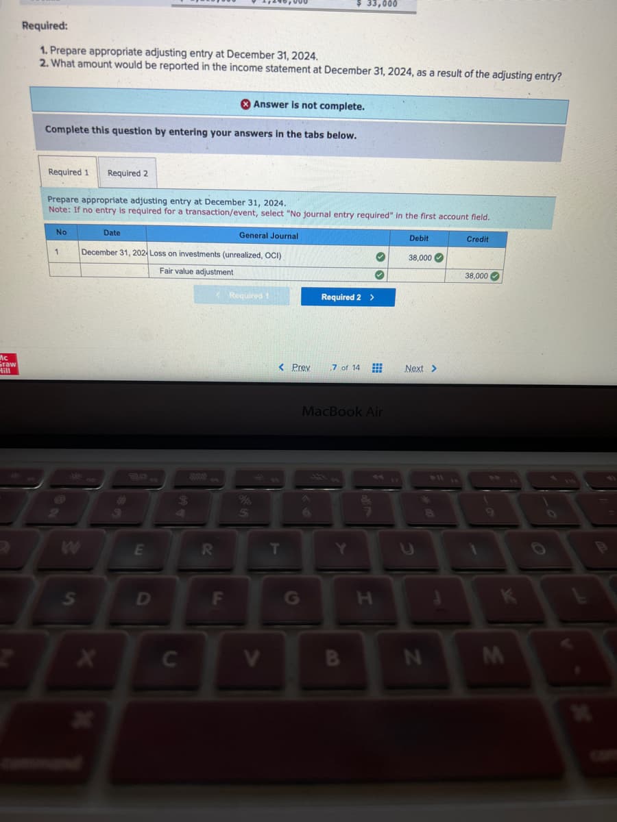 Mc
Graw
Required:
1. Prepare appropriate adjusting entry at December 31, 2024.
2. What amount would be reported in the income statement at December 31, 2024, as a result of the adjusting entry?
Answer is not complete.
Complete this question by entering your answers in the tabs below.
Required 1 Required 2
Prepare appropriate adjusting entry at December 31, 2024.
Note: If no entry is required for a transaction/event, select "No journal entry required" in the first account field.
General Journal
December 31, 2024 Loss on investments (unrealized, OCI)
Fair value adjustment
No
1
S
X
Date
E
D
$
C
888
R
< Required 1
F
5
V
< Prev
33,000
T
Required 2 >
7 of 14 #
MacBook Air
Y
H
Debit
38,000✔
Next >
8
N
Credit
38,000✔
9
K
M