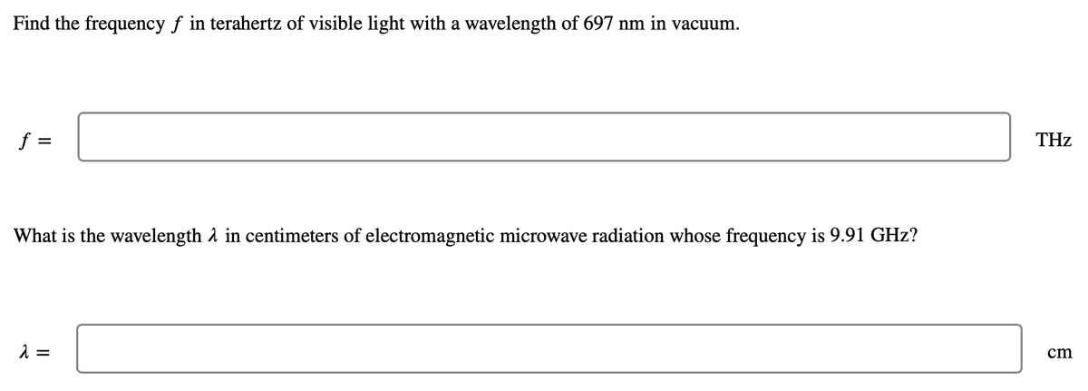 Find the frequency f in terahertz of visible light with a wavelength of 697 nm in vacuum.
f =
THz
What is the wavelength A in centimeters of electromagnetic microwave radiation whose frequency is 9.91 GHz?
cm

