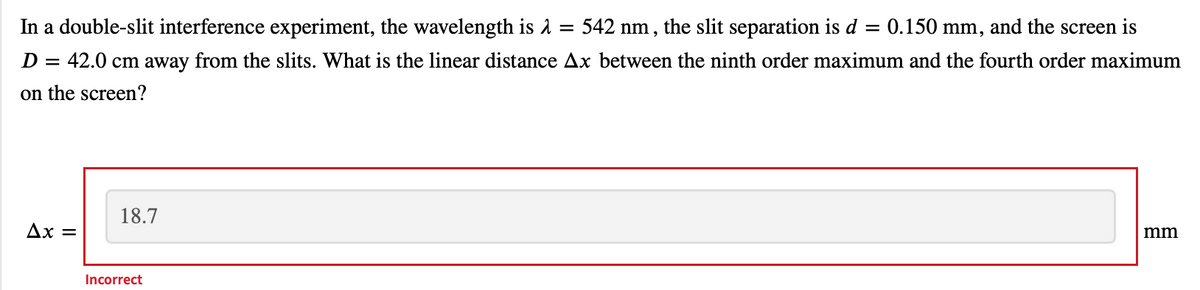 In a double-slit interference experiment, the wavelength is a
542 nm , the slit separation is d
0.150 mm, and the screen is
D
42.0 cm away from the slits. What is the linear distance Ax between the ninth order maximum and the fourth order maximum
on the screen?
18.7
Ax =
mm
Incorrect
