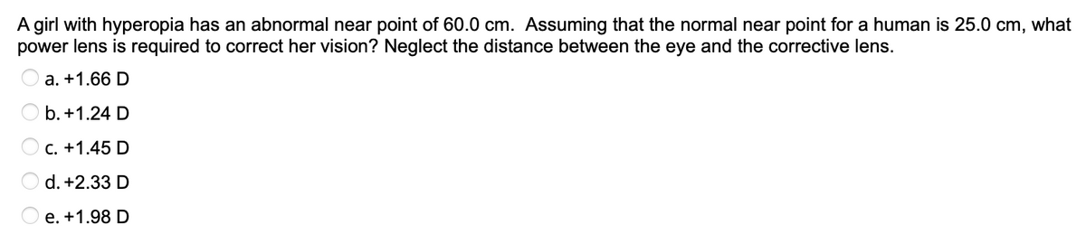 A girl with hyperopia has an abnormal near point of 60.0 cm. Assuming that the normal near point for a human is 25.0 cm, what
power lens is required to correct her vision? Neglect the distance between the eye and the corrective lens.
a. +1.66 D
b. +1.24 D
C. +1.45 D
d. +2.33 D
e. +1.98 D