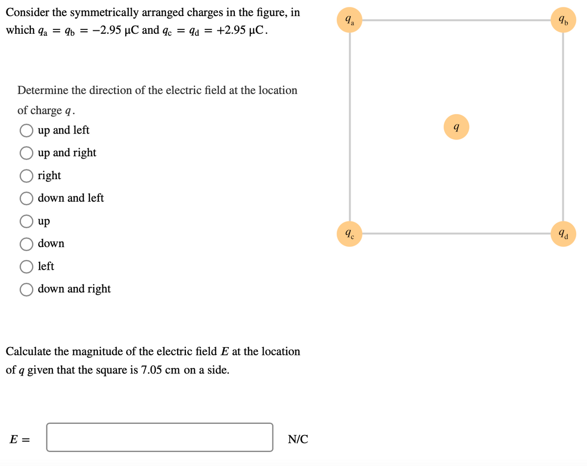 Consider the symmetrically arranged charges in the figure, in
which qa = 4b = -2.95 µC and qc = 9d = +2.95 µC.
Determine the direction of the electric field at the location
of charge q.
up and left
up and right
right
down and left
up
down
left
down and right
Calculate the magnitude of the electric field E at the location
of q given that the square is 7.05 cm on a side.
Е —
N/C

