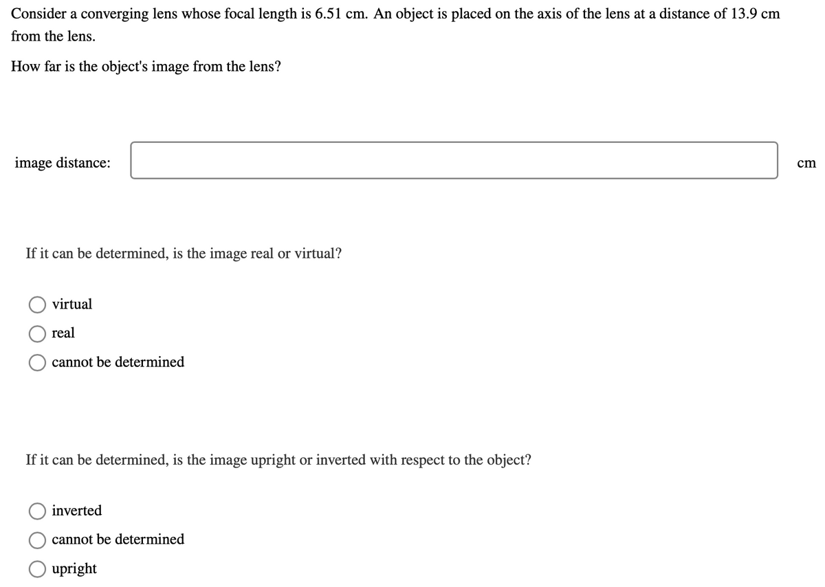 Consider a converging lens whose focal length is 6.51 cm. An object is placed on the axis of the lens at a distance of 13.9 cm
from the lens.
How far is the object's image from the lens?
image distance:
cm
If it can be determined, is the image real or virtual?
virtual
real
cannot be determined
If it can be determined, is the image upright or inverted with respect to the object?
inverted
cannot be determined
upright
