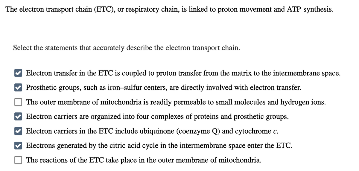 The electron transport chain (ETC), or respiratory chain, is linked to proton movement and ATP synthesis.
Select the statements that accurately describe the electron transport chain.
Electron transfer in the ETC is coupled to proton transfer from the matrix to the intermembrane space.
Prosthetic groups, such as iron-sulfur centers, are directly involved with electron transfer.
The outer membrane of mitochondria is readily permeable to small molecules and hydrogen ions.
Electron carriers are organized into four complexes of proteins and prosthetic groups.
Electron carriers in the ETC include ubiquinone (coenzyme Q) and cytochrome c.
Electrons generated by the citric acid cycle in the intermembrane space enter the ETC.
The reactions of the ETC take place in the outer membrane of mitochondria.
