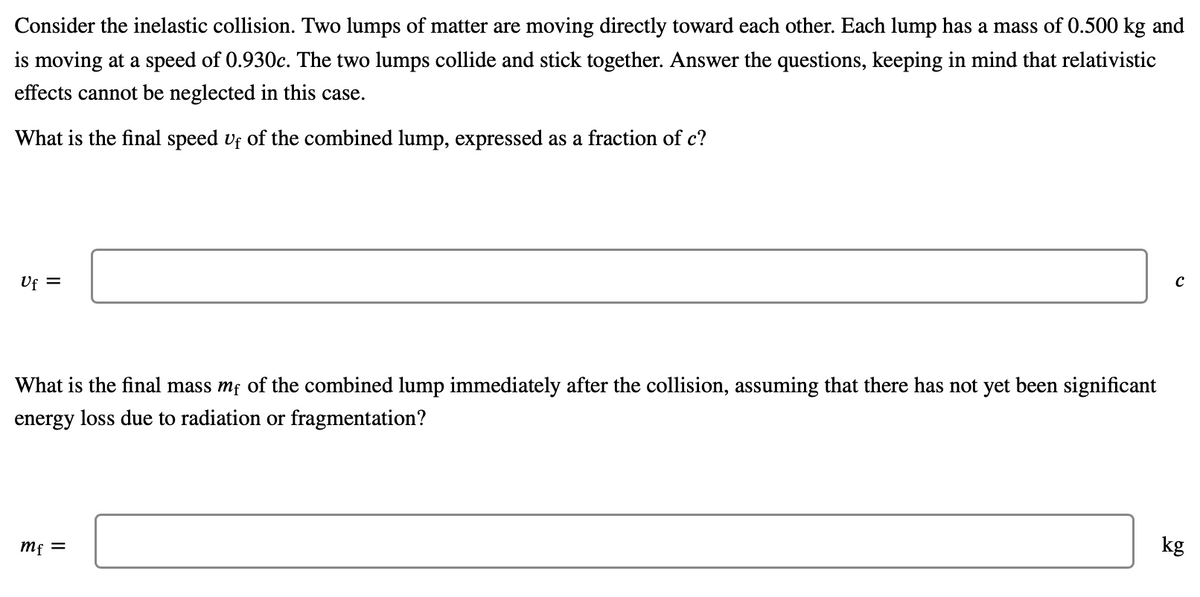 Consider the inelastic collision. Two lumps of matter are moving directly toward each other. Each lump has a mass of 0.500 kg and
is moving at a speed of 0.930c. The two lumps collide and stick together. Answer the questions, keeping in mind that relativistic
effects cannot be neglected in this case.
What is the final speed vf of the combined lump, expressed as a fraction of c?
Uf =
What is the final mass mf of the combined lump immediately after the collision, assuming that there has not yet been significant
energy loss due to radiation or fragmentation?
Mf =
kg

