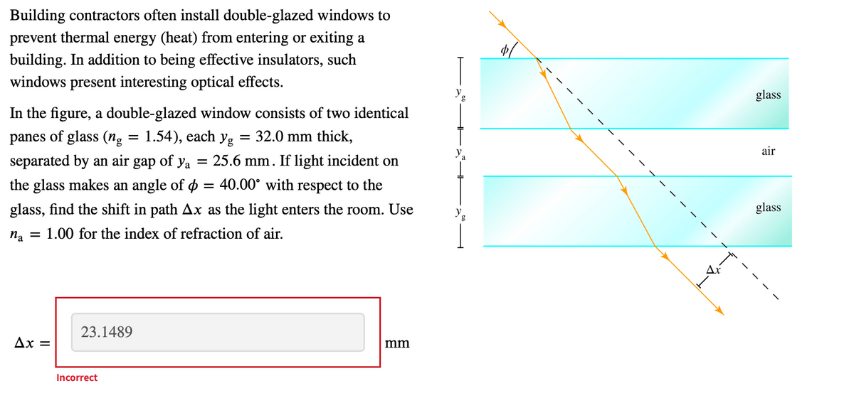 Building contractors often install double-glazed windows to
prevent thermal energy (heat) from entering or exiting a
building. In addition to being effective insulators, such
windows present interesting optical effects.
g
glass
In the figure, a double-glazed window consists of two identical
panes of glass (ng
1.54), each yg = 32.0 mm thick,
%3D
air
separated by an air gap of ya
25.6 mm. If light incident on
%3D
the glass makes an angle of o = 40.00° with respect to the
glass, find the shift in path Ax as the light enters the room. Use
glass
na = 1.00 for the index of refraction of air.
Ax
23.1489
Ax =
mm
Incorrect
