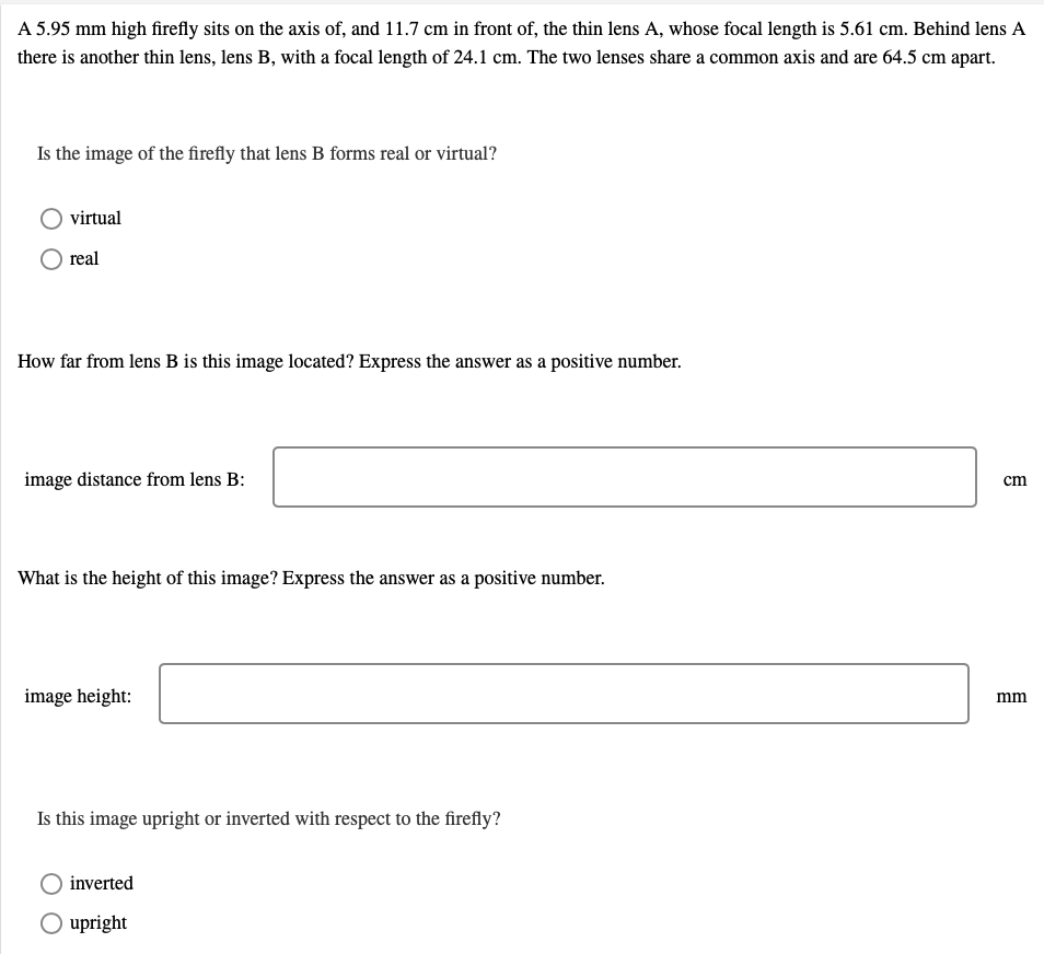 A 5.95 mm high firefly sits on the axis of, and 11.7 cm in front of, the thin lens A, whose focal length is 5.61 cm. Behind lens A
there is another thin lens, lens B, with a focal length of 24.1 cm. The two lenses share a common axis and are 64.5 cm apart.
Is the image of the firefly that lens B forms real or virtual?
virtual
real
How far from lens B is this image located? Express the answer as a positive number.
image distance from lens B:
cm
What is the height of this image? Express the answer as a positive number.
image height:
mm
Is this image upright or inverted with respect to the firefly?
inverted
O upright
