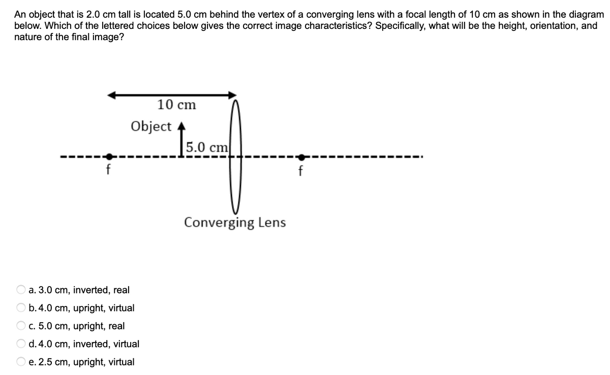 An object that is 2.0 cm tall is located 5.0 cm behind the vertex of a converging lens with a focal length of 10 cm as shown in the diagram
below. Which of the lettered choices below gives the correct image characteristics? Specifically, what willI be the height, orientation, and
nature of the final image?
10 cm
Object
İ50
5.0 cm
f
Converging Lens
a. 3.0 cm, inverted, real
b.4.0 cm, upright, virtual
c. 5.0 cm, upright, real
d. 4.0 cm, inverted, virtual
e. 2.5 cm, upright, virtual
O O O O O
