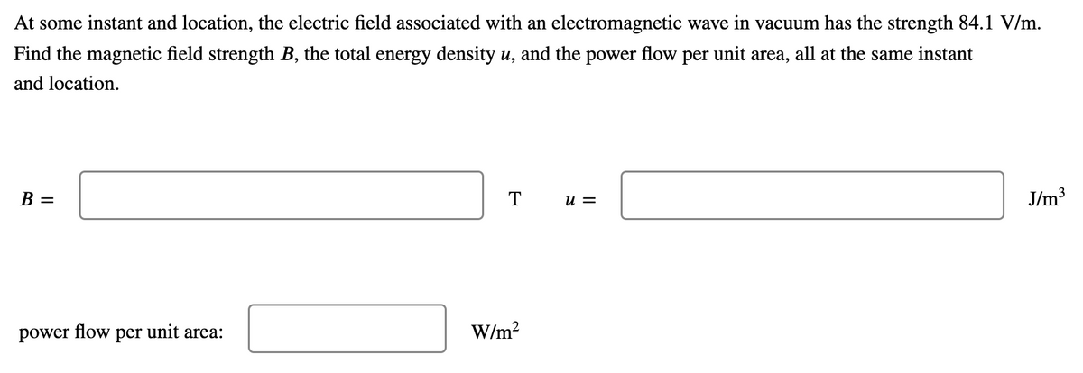 At some instant and location, the electric field associated with an electromagnetic wave in vacuum has the strength 84.1 V/m.
Find the magnetic field strength B, the total energy density u, and the power flow per unit area, all at the same instant
and location.
B =
T
u =
J/m3
power flow per unit area:
W/m?
