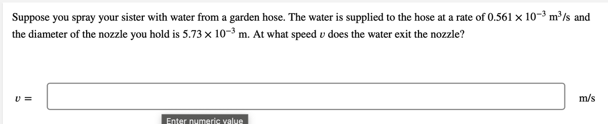 Suppose you spray your sister with water from a garden hose. The water is supplied to the hose at a rate of 0.561 x 10-3 m³/s and
the diameter of the nozzle you hold is 5.73 x 10-3 m. At what speed v does the water exit the nozzle?
=
m/s
Enter numeric yalue
