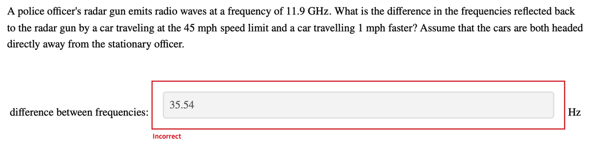 A police officer's radar gun emits radio waves at a frequency of 11.9 GHz. What is the difference in the frequencies reflected back
to the radar gun by a car traveling at the 45 mph speed limit and a car travelling 1 mph faster? Assume that the cars are both headed
directly away from the stationary officer.
35.54
difference between frequencies:
Hz
Incorrect
