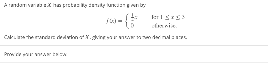 for 1 < x < 3
f(x) =
otherwise.
Calculate the standard deviation of X , giving your answer to two decimal places.
