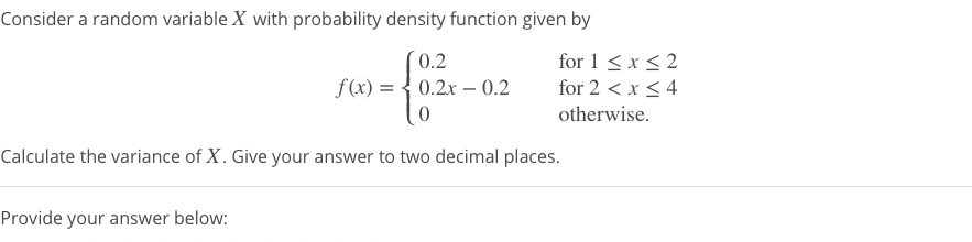 Consider a random variable X with probability density function given by
0.2
for 1 < x < 2
for 2 < x < 4
f(x) = { 0.2x – 0.2
otherwise.
Calculate the variance of X. Give your answer to two decimal places.
