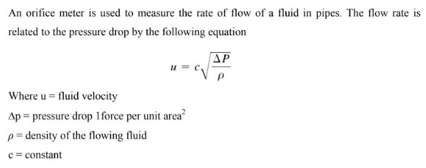 An orifice meter is used to measure the rate of flow of a fluid in pipes. The flow rate is
related to the pressure drop by the following equation
ΔΡ
U
Where u = fluid velocity
Ap = pressure drop 1 force per unit area²
p= density of the flowing fluid
c = constant
