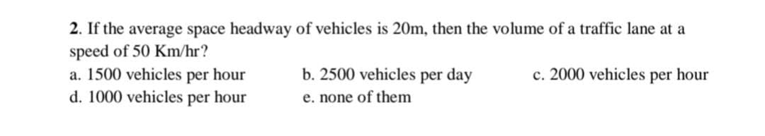 2. If the average space headway of vehicles is 20m, then the volume of a traffic lane at a
speed of 50 Km/hr?
a. 1500 vehicles per hour
d. 1000 vehicles per hour
b. 2500 vehicles per day
e. none of them
c. 2000 vehicles per hour