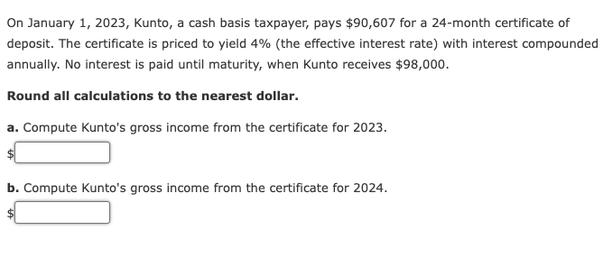 On January 1, 2023, Kunto, a cash basis taxpayer, pays $90,607 for a 24-month certificate of
deposit. The certificate is priced to yield 4% (the effective interest rate) with interest compounded
annually. No interest is paid until maturity, when Kunto receives $98,000.
Round all calculations to the nearest dollar.
a. Compute Kunto's gross income from the certificate for 2023.
b. Compute Kunto's gross income from the certificate for 2024.